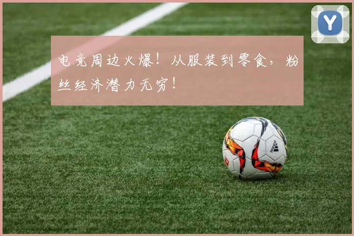 电竞周边火爆！从服装到零食，粉丝经济潜力无穷！
