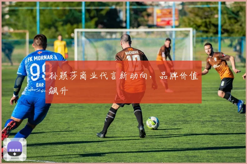 孙颖莎商业代言新动向，品牌价值飙升