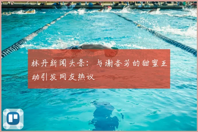 林丹新闻头条：与谢杏芳的甜蜜互动引发网友热议
