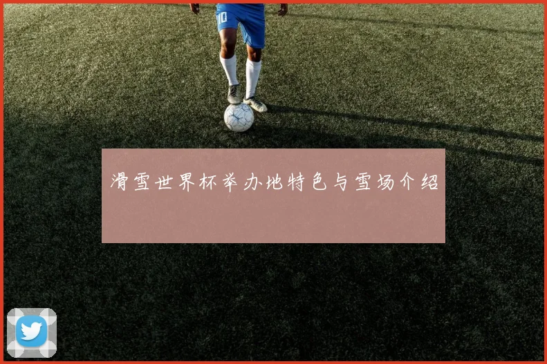 滑雪世界杯举办地特色与雪场介绍