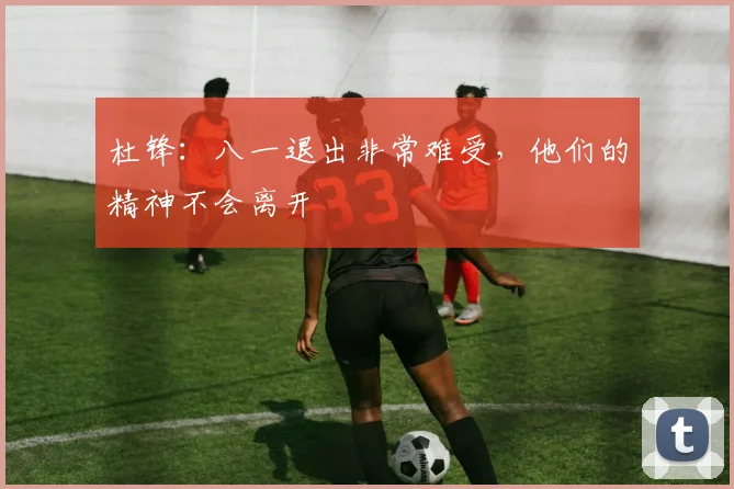 杜锋：八一退出非常难受，他们的精神不会离开