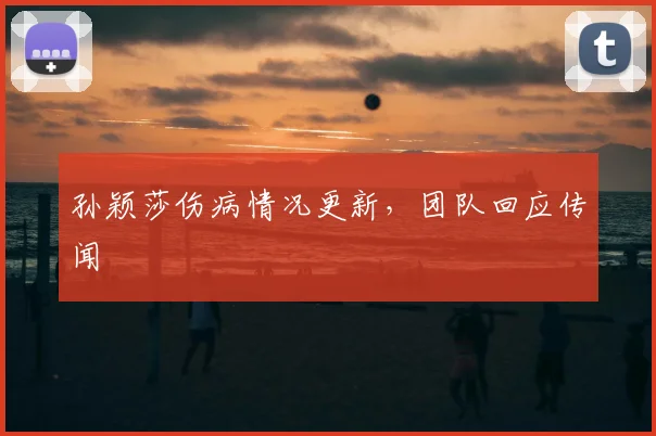 孙颖莎伤病情况更新，团队回应传闻