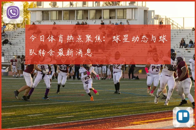 今日体育热点聚焦:球星动态与球队转会最新消息
