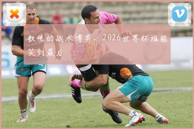教练的战术博弈，2026世界杯谁能笑到最后