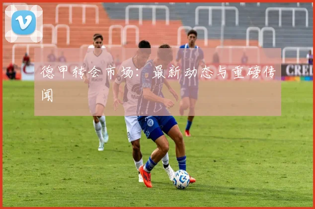德甲转会市场：最新动态与重磅传闻
