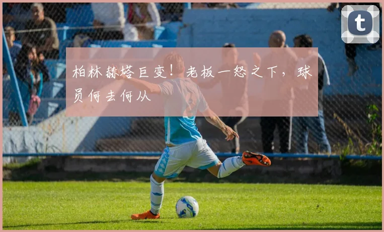 柏林赫塔巨变！老板一怒之下，球员何去何从