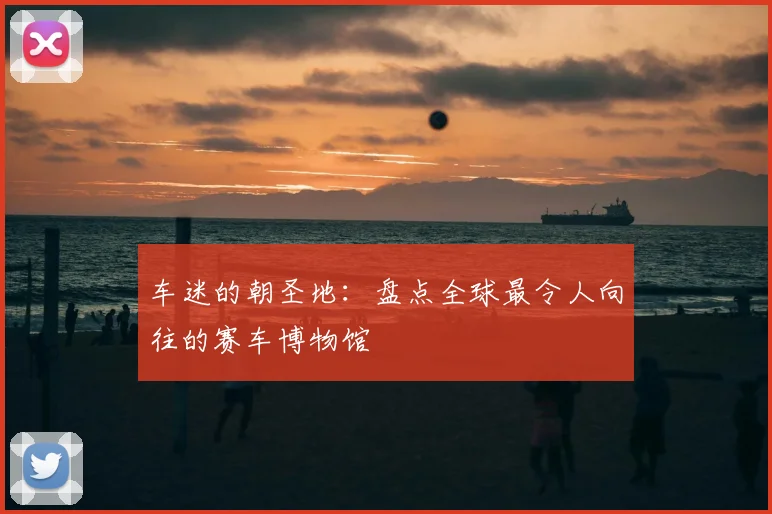 车迷的朝圣地：盘点全球最令人向往的赛车博物馆