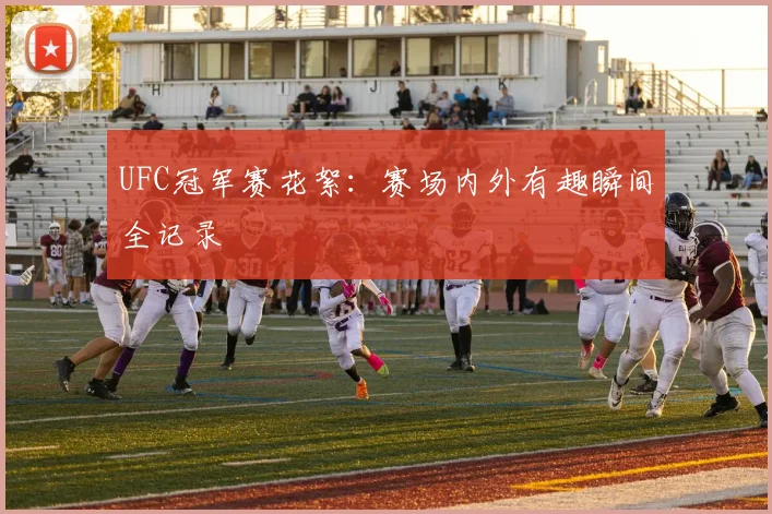 UFC冠军赛花絮：赛场内外有趣瞬间全记录