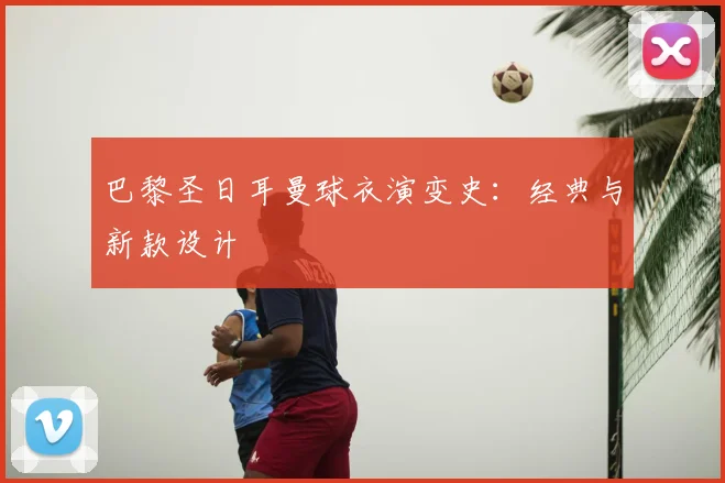 巴黎圣日耳曼球衣演变史:经典与新款设计