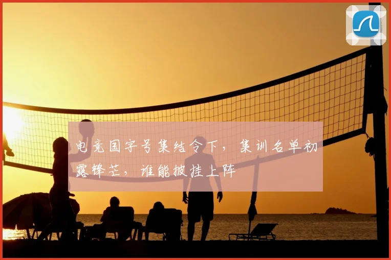 电竞国字号集结令下，集训名单初露锋芒，谁能披挂上阵