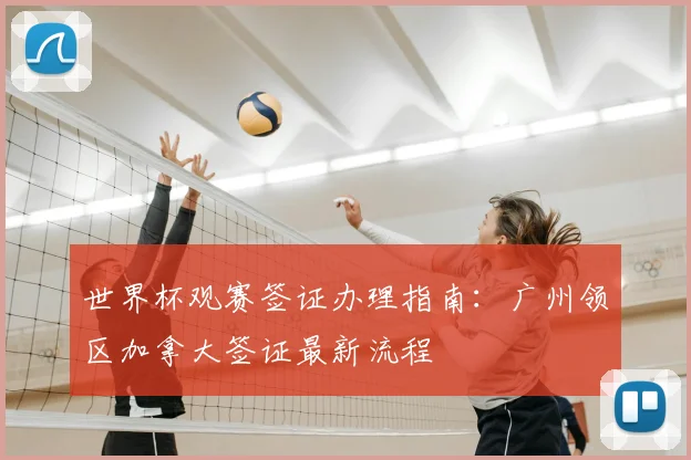 世界杯观赛签证办理指南：广州领区加拿大签证最新流程