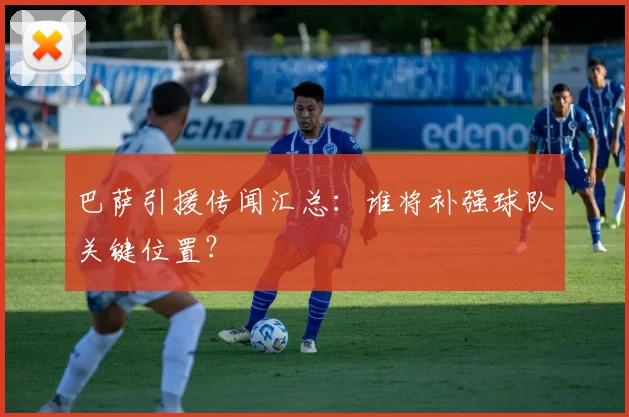 巴萨引援传闻汇总:谁将补强球队关键位置?