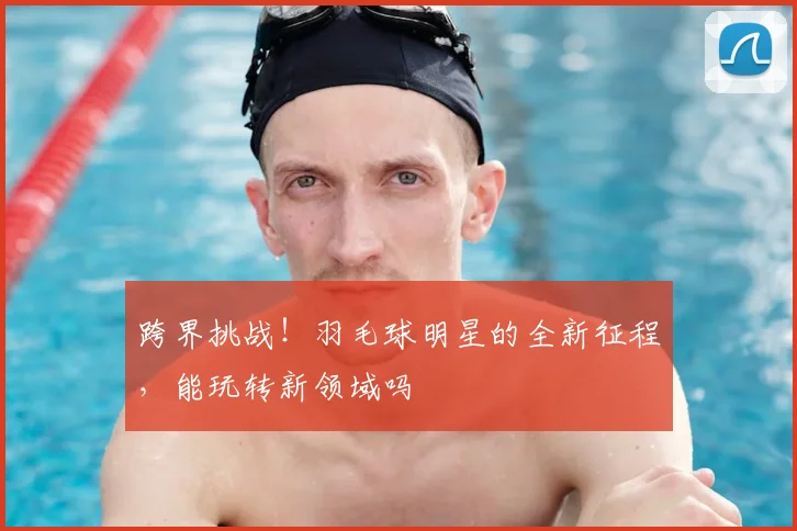 跨界挑战！羽毛球明星的全新征程，能玩转新领域吗