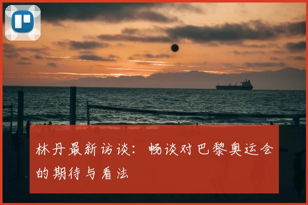 林丹最新访谈：畅谈对巴黎奥运会的期待与看法