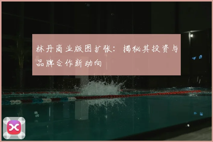 林丹商业版图扩张：揭秘其投资与品牌合作新动向
