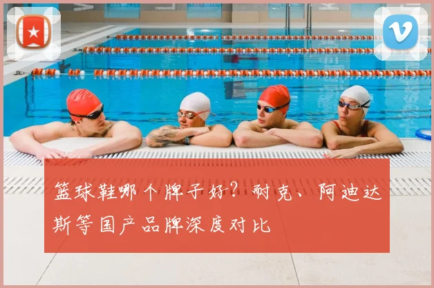 篮球鞋哪个牌子好？耐克、阿迪达斯等国产品牌深度对比