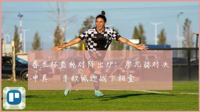 春兰杯首轮对阵出炉:廖元赫对决申真谞 李钦诚迎战卞相壹