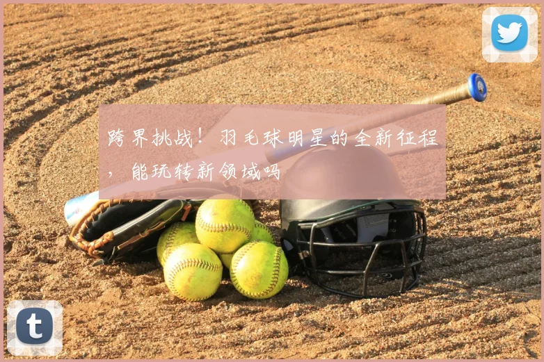跨界挑战！羽毛球明星的全新征程，能玩转新领域吗