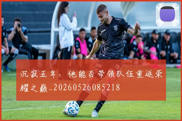 沉寂五年，他能否带领队伍重返荣耀之巅_20260526085218