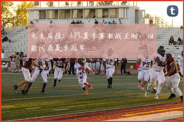 电竞周报：LPL夏季赛激战正酣，谁能问鼎夏季冠军