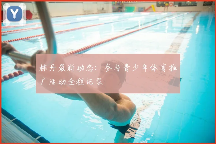 林丹最新动态：参与青少年体育推广活动全程记录