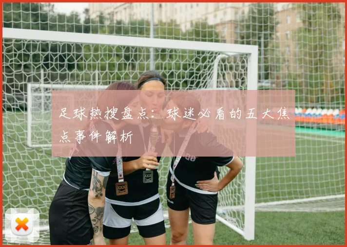 足球热搜盘点：球迷必看的五大焦点事件解析