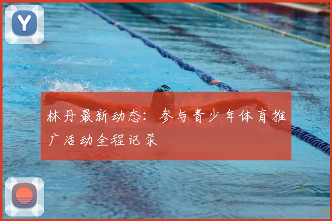 林丹最新动态：参与青少年体育推广活动全程记录