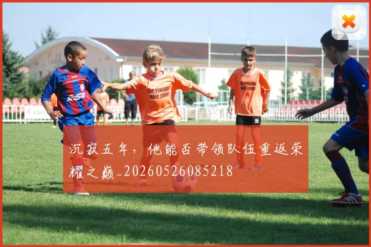 沉寂五年,他能否带领队伍重返荣耀之巅_20260526085218