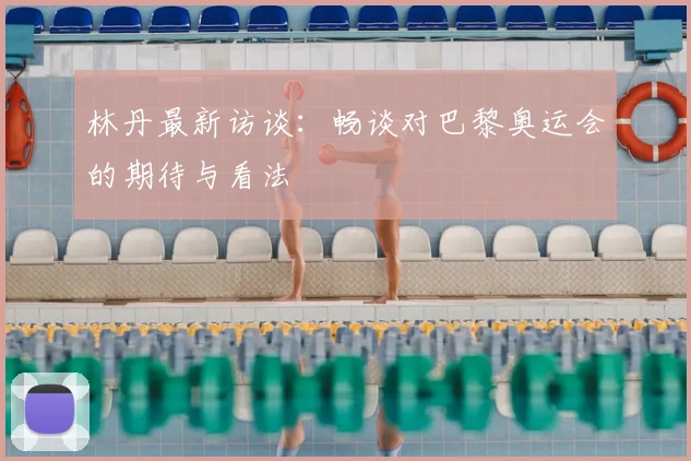 林丹最新访谈：畅谈对巴黎奥运会的期待与看法